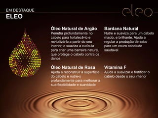6
Óleo Natural de Argão
Penetra profundamente no
cabelo para fortalecê-lo e
revitalizá-lo a partir do seu
interior, e suaviza a cutícula
para criar uma barreira natural,
que protege o cabelo contra os
danos
Óleo Natural de Rosa
Ajuda a reconstruir a superfície
do cabelo e nutre-o
profundamente para melhorar a
sua flexibilidade e suavidade
Bardana Natural
Nutre e suaviza para um cabelo
macio, e brilhante. Ajuda a
regular a produção de sebo
para um couro cabeludo
saudável
Vitamina F
Ajuda a suavizar e fortificar o
cabelo desde o seu interior
EM DESTAQUE
ELEO
 