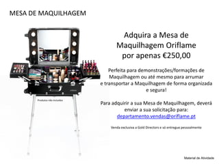 MESA DE MAQUILHAGEM
Adquira a Mesa de
Maquilhagem Oriflame
por apenas €250,00
Perfeita para demonstrações/formações de
Maquilhagem ou até mesmo para arrumar
e transportar a Maquilhagem de forma organizada
e segura!
Para adquirir a sua Mesa de Maquilhagem, deverá
enviar a sua solicitação para:
departamento.vendas@oriflame.pt
Venda exclusiva a Gold Directors e só entregue pessoalmente
Material de Atividade
Produtos não incluídos
 