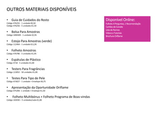OUTROS MATERIAIS DISPONÍVEIS
• Guia de Cuidados do Rosto
Código 476255 - 1 unidade €0,50
Código 476256 - 5 unidades €1,50
• Bolsa Para Amostras
Código 1000309 - 1 unidade €2,95
• Estojo Para Amostras (verde)
Código 112464 - 1 unidade €11,95
• Folheto Amostras
Código 476786 - 5 unidades €1,95
• Espátulas de Plástico
Código 4718 - 5 unidades €1,00
• Testers Para Fragrâncias
Código 113052 - 50 unidades €1,00
• Testes Para Tipo de Pele
Código 473027 - 1 unidade + Envelope €0,75
• Apresentação da Oportunidade Oriflame
Código 475284- 1 unidade + Envelope €1,50
• Folheto Multibónus + Folheto Programa de Boas-vindas
Código 102030 – 5 unidades/cada €1,00
Disponível Online:
Folheto4Perguntas,1Recomendação
CartõesdeConvite
ListadeNomes
VídeoseTutoriais
BrochuraOriflame
 