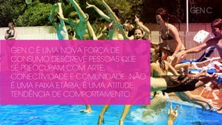Introducing Gen C - The YouTube Generation
GEN C
GEN C É UMA NOVA FORÇA DE
CONSUMO;DESCREVE PESSOAS QUE
SE PREOCUPAM COM ARTE,
CONECTIVIDADE E COMUNIDADE. NÃO
É UMA FAIXA ETÁRIA, É UMA ATITUDE,
TENDÊNCIA DE COMPORTAMENTO.
 