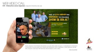 digital marketing
AÇÃO CRUZADA COM INTERNET INTEGRANDO CELULAR+VÍDEO+WEB, NA QUAL O CONSUMIDOR É CONVIDADO
A DIGITAR SEU CELULAR NUMA PEÇA ONLINE PARA INTERAGIR COM A CAMPANHA. COMO RESPOSTA, RECEBE
UMA LIGAÇÃO COM ÁUDIO PRÉ-GRAVADO SINCRONIZADO COM O VÍDEO.
http://ow.ly/ltO6i
WEB VIDEO CALL
IVR - Interactive voice response ( resposta interativa de voz)
 