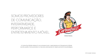 2013 © copyright Carbonfuzz
SOMOS PROVEDORES
DE COMUNICAÇÃO,
INTERATIVIDADE,
PERFORMARCE E
ENTRETENIMENTO MÓVEL.
Mobile Delivery
A CarbonFuzz Mobile delivery é uma empresa jovem, especializada em Planejamento Mobile
de alto padrão. Somos pioneiros no mercado paranaense em desenvolvimento de estratégiaa.
 