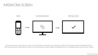 INTERACTIVE SCREEN
2013 © copyright Carbonfuzz
UM TELÃO ENVELOPADO COM A MARCA DO CLIENTE, COLOCADO ATRÁS DO PALESTRANTE, IRÁ INCENTIVAR QUE O PÚBLICO ENVIE PERGUNTAS ATRAVÉS DE MENSAGENS DE TEXTO.
TODAS AS PERGUNTAS IRÃO PASSAR ANTES PELA APROVAÇÃO DE UM MODERADOR, E SERÃO EXIBIDAS POSTERIORMENTE NO TELÃO. AS MENSAGENS SERÃO GRATUITAS PARA O PÚBLICO.
SMS MODERAÇÃO PROJEÇÃO
 