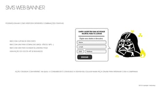 SMS WEB BANNER
2013 © copyright Carbonfuzz
AÇÃO CRUZADA COM INTERNET, NA QUAL O CONSUMIDOR É CONVIDADO A DIGITAR SEU CELULAR NUMA PEÇA ONLINE PARA INTERAGIR COM A CAMPANHA.
DART VADER ESTÁ ANSIOSO
PARA TE CONTAR ALGO.
Digite seus dados e descubra
Nome
e-mail
DDD Telefone
ENVIAR
DARTH VADER TEM UMA NOVIDADE
INCRÍVEL PARA TE CONTAR
-	

 SMS COM CUPOM DE DESCONTO
-	

 SMS COM LINK PARA DOWNLOAD (IMGS, VÍDEOS, MP3...)
-	

 SMS COM LINK PARA ACESSAR M-LANDING PAGE
-	

 GRAVAÇÃO DE VOZ DE ATÉ 30 SEGUNDOS
PODEMOS ENVIAR COMO RESPOSTA DIFERENTES COMBINAÇÕES CRIATIVAS
 