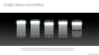 MOBILE DISPLAY ADVERTISING
COM MAIS DE 6 BILHÕES DE SMARTPHONES ESPALHADOS PELO MUNDO E COM A GRANDE MAIORIA SURFANDO
PELA INTERNET, CONSIDERAR O MOBILE DISPLAY ADVERTISING COMO MÍDIA DE PERFORMACE É ESSÊNCIAL
2013 © copyright Carbonfuzz
 