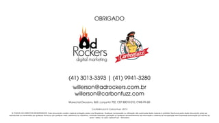 OBRIGADO
Conﬁdêncial © Carbonfuzz -2013
Marechal Deodoro, 869, conjunto 702, CEP 80010-010, CWB-PR-BR
© TODOS OS DIREITOS RESERVADOS. Este documento contém material protegido pelas Leis Brasileiras. Qualquer reimpressão ou utilização não autorizada deste material é proibida. Nenhuma parte deste documento pode ser
reproduzida ou transmitida por qualquer forma ou por qualquer meio, eletrônico ou mecânico, incluindo fotocópia, gravação ou qualquer armazenamento de informação e sistema de recuperação sem expressa autorização por escrito do
autor / editor, no caso CarbonFuzz - Adrockers
(41) 3013-3393 | (41) 9941-3280
willerson@adrockers.com.br
digital marketing
willerson@carbonfuzz.com
 