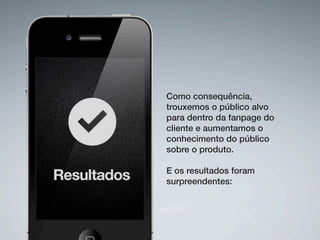 Como consequência,
trouxemos o público alvo
para dentro da fanpage do
cliente e aumentamos o
conhecimento do público
sobre o produto.
E os resultados foram
surpreendentes: