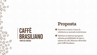 CAFfÈ
BRASILIANOPontodepartida
Proposta
Promover a marca e torna-la
referência no mercado Ludovicense.
Valorizar as misturas que geram
inﬁnitas possibilidades de tipos e
sabores de café. Misturas oferecidas
pelo Caffè Brasiliano.
 