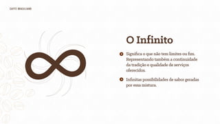 O Infinito
Inﬁnitas possibilidades de sabor geradas
por essa mistura.
Signiﬁca o que não tem limites ou ﬁm.
Representando também a continuidade
da tradição e qualidade de serviços
oferecidos.
CAFfÈ BRASILIANO
 