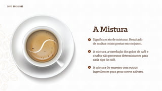 AMistura
Amistura, a torrefação dos grãos de café e
o sabor são processos determinantes para
cada tipo de café.
Amistura do espresso com outros
ingredientes para gerar novos sabores.
Signiﬁca o ato de misturar. Resultado
de muitas coisas postas em conjunto.
CAFfÈ BRASILIANO
 