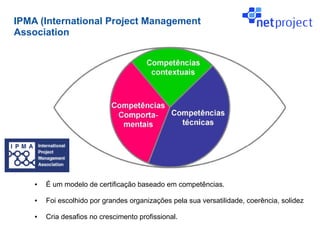 IPMA (International Project Management
Association




    ●   É um modelo de certificação baseado em competências.

    ●   Foi escolhido por grandes organizações pela sua versatilidade, coerência, solidez

    ●   Cria desafios no crescimento profissional.
 
