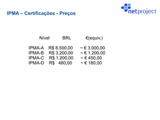 IPMA – Certificações - Preços




             Nível     BRL        €(equiv.)

         IPMA-A R$ 8.500,00     ~ € 3.000,00
         IPMA-B R$ 3.200,00     ~ € 1.200,00
         IPMA-C R$ 1.200,00     ~ € 450,00
         IPMA-D R$ 480,00       ~ € 180,00
 