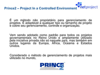 Prince2 – Project In a Controlled Environment


   É um método não proprietário para gerenciamento de
   projetos. É adaptável a qualquer tipo ou tamanho de projeto
   e cobre seu gerenciamento, controle e organização.


   Vem sendo adotado como padrão para todos os projetos
   governamentais no Reino Unido e amplamente utilizado
   pela iniciativa privada não só naquele país, mas também em
   outros lugares da Europa, África, Oceania e Estados
   Unidos.


   Considerado o método de gerenciamento de projetos mais
   utilizado no mundo,
 