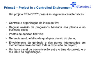 Prince2 – Project In a Controlled Environment

     Um projeto PRINCE2™ possui as seguintes características:

 ●   Controle e organização do início ao fim;
 ●   Regular revisão de progressos baseada nos planos e no
     business case;
 ●   Pontos de decisão flexíveis;
 ●   Gerenciamento efetivo de qual quer desvio do plano;
 ●   Envolvimento da gerência e das partes interessadas em
     momentos-chave durante toda a execução do projeto;
 ●   Um bom canal de comunicação entre o time do projeto e o
     res tante da organização.
 