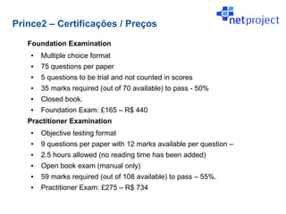 Prince2 – Certificações / Preços

   Foundation Examination
    ●   Multiple choice format
    ●   75 questions per paper
    ●   5 questions to be trial and not counted in scores
    ●   35 marks required (out of 70 available) to pass - 50%
    ●   Closed book.
    ●   Foundation Exam: £165 – R$ 440
   Practitioner Examination
    ●   Objective testing format
    ●   9 questions per paper with 12 marks available per question –
    ●   2.5 hours allowed (no reading time has been added)
    ●   Open book exam (manual only)
    ●   59 marks required (out of 108 available) to pass – 55%.
    ●   Practitioner Exam: £275 – R$ 734
 