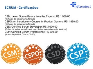 SCRUM - Certificações

CSM: Learn Scrum Basics from the Experts: R$ 1.950,00
(16 horas de treinamento formal)
CSPO: An Introductory Course for Product Owners: R$ 1.950,00
(16 horas de treinamento formal)
CSD: Certified Scrum Developer: R$ 3.000,00
(5 dias de treinamento formal, com 3 dias essencialmente técnicos)
CSP: Certified Scrum Professional: R$ 500,00
(1 ano de prática, CSM e CSPO)
 