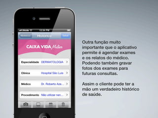 Outra função muito
importante que o aplicativo
permite é agendar exames
e os relatos do médico.
Podendo também gravar
fotos dos exames para
futuras consultas.

Assim o cliente pode ter a
mão um verdadeiro histórico
de saúde.
 
