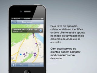 Pelo GPS do aparelho
celular o sistema identiﬁca
onde o cliente está e aponta
no mapa as farmácias mais
próximas de onde ele se
encontra.

Com esse serviço os
clientes podem comprar
medicamentos com
desconto.
 