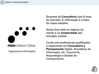 Organizamos informações
Sobre a Feed Consultoria
Empresa de Consultoria com 8 anos
de mercado. A informação é a base
do nosso trabalho.
Nosso foco está no negócio do
cliente e na simplicidade das
soluções criadas.
Conta com profissionais qualificados
e experientes em Consultoria e
Planejamento Digital, Arquitetura de
Informação, uX, Taxonomia,
Arquivologia e Gestão do
Conhecimento.
 
