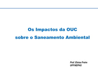 Os Impactos da OUC
sobre o Saneamento Ambiental
Prof. Eloisa Freire
UFF/NEPHU
 