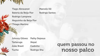 Tiago Abravanel
Bateria da Beija Flor
Rodrigo Lampreia
Neguinho da Beija Flor
Thiago Martins
Marcelo D2
Rodrigo Santos
Johnny Glövez
Tartaruga
João Brasil
Tucho
Pathy Dejesus
Nepal
Cadinho
Rodrigo Sha
quem passou no
nosso palco
 
