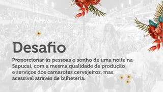 Proporcionar às pessoas o sonho de uma noite na
Sapucaí, com a mesma qualidade de produção
e serviços dos camarotes cervejeiros, mas,
acessível através de bilheteria.
Desaﬁo
 