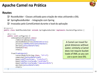 19
A Camel can travel for
great distances without
water; similarly a Camel
does not require bucket
loads of XML as you can
use a pure Java DSL
Apache Camel na Prática
Routes
 RouteBuilder - Classes utilizada para criação de rotas utilizando a DSL
 SpringRouteBuilder - Integração com Spring
 Invocadas pelo CamelContext durante o load da aplicação
 