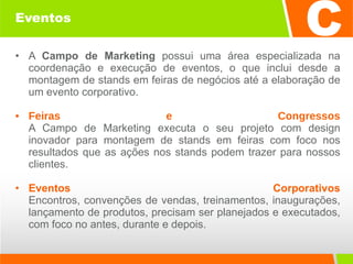 Eventos A  Campo de Marketing  possui uma área especializada na coordenação e execução de eventos, o que inclui desde a montagem de stands em feiras de negócios até a elaboração de um evento corporativo. Feiras e Congressos A Campo de Marketing executa o seu projeto com design inovador para montagem de stands em feiras com foco nos resultados que as ações nos stands podem trazer para nossos clientes. Eventos Corporativos Encontros, convenções de vendas, treinamentos, inaugurações, lançamento de produtos, precisam ser planejados e executados, com foco no antes, durante e depois. 