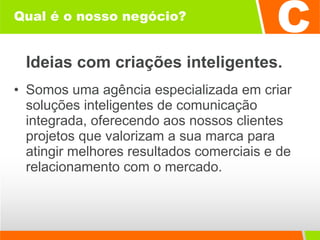 Qual é o nosso negócio? Ideias com criações inteligentes. Somos uma agência especializada em criar soluções inteligentes de comunicação integrada, oferecendo aos nossos clientes projetos que valorizam a sua marca para atingir melhores resultados comerciais e de relacionamento com o mercado. 