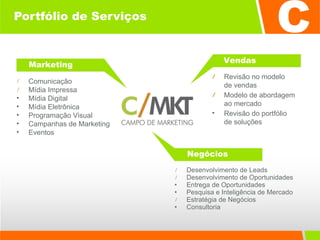 Portfólio de Serviços Desenvolvimento de Leads Desenvolvimento de Oportunidades Entrega de Oportunidades Pesquisa e Inteligência de Mercado Estratégia de Negócios Consultoria  Revisão no modelo  de vendas Modelo de abordagem  ao mercado Revisão do portfólio  de soluções Comunicação  Mídia Impressa Mídia Digital Mídia Eletrônica Programação Visual Campanhas de Marketing Eventos Marketing Vendas Negócios 