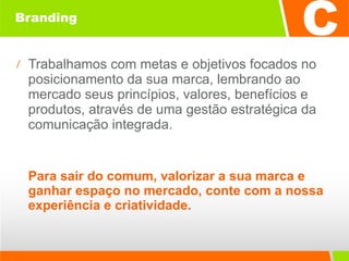 Branding Trabalhamos com metas e objetivos focados no posicionamento da sua marca, lembrando ao mercado seus princípios, valores, benefícios e produtos, através de uma gestão estratégica da comunicação integrada.  Para sair do comum, valorizar a sua marca e ganhar espaço no mercado, conte com a nossa experiência e criatividade. 