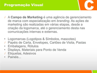 Programação Visual A  Campo de Marketing  é uma agência de gerenciamento de marca com especialização em  branding . As ações de marketing são realizadas em várias etapas, desde a criação da logomarca, até o gerenciamento desta nas comunicações internas e externas. Logomarcas (Logotipos & Símbolos, mascotes)  Papéis de Carta, Envelopes, Cartões de Visita, Pastas Embalagens, Rótulos Displays, Materiais para Ponto de Venda Etiquetas, Adesivos  Painéis... 