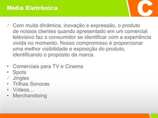 Mídia Eletrônica Com muita dinâmica, inovação e expressão, o produto  de nossos clientes quando apresentado em um comercial televisivo faz o consumidor se identificar com a experiência vivida no momento. Nosso compromisso é proporcionar uma melhor visibilidade e exposição do produto, identificando o propósito da marca. Comerciais para TV e Cinema  Spots  Jingles  Trilhas Sonoras  Vídeos… Merchandising  