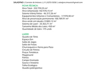 SALADYNO | Corretor de Imóveis | (11) 8255-5058 | saladyno.imoveis@gmail.com
         FICHA TÉCNICA:
         Área Total - 332.794,55 m²
         Área Urbanizada 102.470,15 m²
         Sistema Viário/Vielas - 46.317,26 m²
         Equipamentos Urbanos e Comunitários - 17.970,40 m²
         Área de preservação permanente 100.789,91 m²
         Área verde em taludes 31883,12 m²
         Sistema de Lazer - 33.363,71 m²
         Tamanho Médio dos Lotes: 450 m²
         Quantidade de lotes: 175 unds

         LAZER:
         Quadra de Tênis
         Espaço Zen
         Salão de Jogos
         Salão de Festas
         Churrasqueira e forno para Pizza
         Circuito de Fitness
         Praças Temáticas
         Playground
         Fitness
         Campo Gramado
         Sauna e Vestiário
         Trilha Ecológica
         Quadra poliesportiva
 