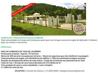 CAMPOS DO CONDE EM ALPHAVILLE/TAMBORÉ
Toda exclusividade do Campos do Conde para quem quer sair do lugar-comum da região de Alphaville e Tamboré.
Aqui, seu vizinho é uma árvore.

Diferenciais:

NÃO HÁ COBRANÇA DE TAXA DE LAUDÊMIO
Pronto para construir | Apenas 175 terrenos
Menos de 30% da área é ocupada por terrenos | Muros de segurança que não interferem na paisagem
Vista panorâmica da região, sem interferência de edifícios | Trilha de caminhada ecológica exclusiva
Estações de alongamento dentro da mata nativa | Longe da convivência dos poluentes do rio Tietê
Clube do Cão | Ao lado de uma reserva florestal com 3,5 milhões de m²
Cinco projetos de casas a custo subsidiados | Lazer completo
A 1.000m do nível do mar
                SALADYNO | Corretor de Imóveis | (11) 8255-5058 | saladyno.imoveis@gmail.com
 