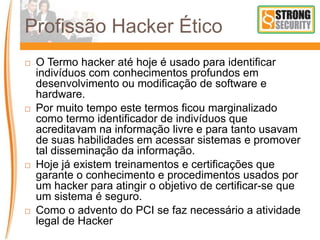 Profissão Hacker Ético
 O Termo hacker até hoje é usado para identificar
indivíduos com conhecimentos profundos em
desenvolvimento ou modificação de software e
hardware.
 Por muito tempo este termos ficou marginalizado
como termo identificador de indivíduos que
acreditavam na informação livre e para tanto usavam
de suas habilidades em acessar sistemas e promover
tal disseminação da informação.
 Hoje já existem treinamentos e certificações que
garante o conhecimento e procedimentos usados por
um hacker para atingir o objetivo de certificar-se que
um sistema é seguro.
 Como o advento do PCI se faz necessário a atividade
legal de Hacker
 