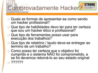 Comprovadamente Hacker?
 Quais as formas de apresentar-se como sendo
um hacker profissional?
 Que tipo de habilidades devo ter para ter certeza
que sou um hacker ético e profissional?
 Que tipo de ferramentas posso usar para
execução dos trabalhos?
 Que tipo de relatório / laudo deve-se entregar ao
termino de um trabalho?
 Como posso ter certeza que o objetivo foi
cumprido e o sistema NÃO foi comprometido, e
se foi devemos retorná-lo ao seu estado original
 ??????
 