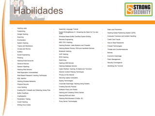 Habilidades
 Hacking Laws
 Footprinting
 Google Hacking
 Scanning
 Enumeration
 System Hacking
 Trojans and Backdoors
 Viruses and Worms
 Sniffers
 Social Engineering
 Phishing
 Hacking Email Accounts
 Denial-of-Service
 Session Hijacking
 Hacking Web Servers
 Web Application Vulnerabilities
 Web-Based Password Cracking Techniques
 SQL Injection
 Hacking Wireless Networks
 Physical Security
 Linux Hacking
 Evading IDS, Firewalls and Detecting Honey Pots
 Buffer Overflows
 Cryptography
 Penetration Testing
 Covert Hacking
 Writing Virus Codes
 Assembly Language Tutorial
 Exploit WritingModule 31: Smashing the Stack for Fun and
Profit
 Windows Based Buffer Overflow Exploit Writing
 Reverse Engineering
 MAC OS X Hacking
 Hacking Routers, cable Modems and Firewalls
 Hacking Mobile Phones, PDA and Handheld Devices
 Bluetooth Hacking
 VoIP Hacking
 RFID Hacking
 Spamming
 Hacking USB Devices
 Hacking Database Servers
 Cyber Warfare- Hacking, Al-Qaida and Terrorism
 Internet Content Filtering Techniques
 Privacy on the Internet
 Securing Laptop Computers
 Spying Technologies
 Corporate Espionage- Hacking Using Insiders
 Creating Security Policies
 Software Piracy and Warez
 Hacking and Cheating Online Games
 Hacking RSS and Atom
 Hacking Web Browsers (Firefox, IE)
 Proxy Server Technologies
 Data Loss Prevention
 Hacking Global Positioning System (GPS)
 Computer Forensics and Incident Handling
 Credit Card Frauds
 How to Steal Passwords
 Firewall Technologies
 Threats and Countermeasures
 Botnets
 Economic Espionage
 Patch Management
 Security Convergence
 Identifying the Terrorist
 