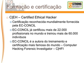 Formação e certificação
 C|EH – Certified Ethical Hacker
 Certificação reconhecida mundialmente fornecida
pela EC-CONCIL
 EC-CONCIL já certificou mais de 22.000
profissionais no mundo e treinou mais de 60.000
indivíduos
 EC-CONCIL é a autora do treinamento e
certificação mais famosa do mundo – Computer
Hacking Forensic Investigator – C|HFI
 