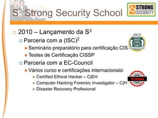 S3-Strong Security School
 2010 – Lançamento da S3
 Parceria com a (ISC)2
 Seminário preparatório para certificação CISSP
 Testes de Certificação CISSP
 Parceria com a EC-Council
 Vários curso e certificações internacionais:
 Certified Ethical Hacker – C|EH
 Computer Hacking Forensic Investigator – C|HFI
 Disaster Recovery Profesional
 