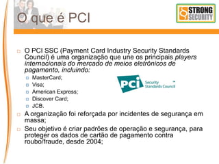 O que é PCI
 O PCI SSC (Payment Card Industry Security Standards
Council) é uma organização que une os principais players
internacionais do mercado de meios eletrônicos de
pagamento, incluindo:
 MasterCard;
 Visa;
 American Express;
 Discover Card;
 JCB.
 A organização foi reforçada por incidentes de segurança em
massa;
 Seu objetivo é criar padrões de operação e segurança, para
proteger os dados de cartão de pagamento contra
roubo/fraude, desde 2004;
 