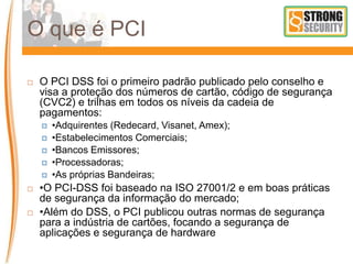 O que é PCI
 O PCI DSS foi o primeiro padrão publicado pelo conselho e
visa a proteção dos números de cartão, código de segurança
(CVC2) e trilhas em todos os níveis da cadeia de
pagamentos:
 •Adquirentes (Redecard, Visanet, Amex);
 •Estabelecimentos Comerciais;
 •Bancos Emissores;
 •Processadoras;
 •As próprias Bandeiras;
 •O PCI-DSS foi baseado na ISO 27001/2 e em boas práticas
de segurança da informação do mercado;
 •Além do DSS, o PCI publicou outras normas de segurança
para a indústria de cartões, focando a segurança de
aplicações e segurança de hardware
 