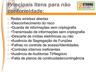 Principais Itens para não
conformidade:
 Redes wireless abertas
 •Desconhecimento do risco
 •Guarda de informações sem criptografia
 •Transmissão de informações sem criptografia
 •Descarte de mídias eletrônicas ou não
 •Ausência de Segregação de Funções
 •Falhas no controle de acesso/Identidades
 •Controles internos ineficientes
 •Ausência de Auditorias TI/Negócio
 •Falta de planos de continuidade/contingência
 