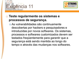 Exigência 11
 Teste regularmente os sistemas e
processos de segurança.
 As vulnerabilidades são continuamente
descobertas por hackers e pesquisadores e
introduzidas por novos softwares. Os sistemas,
processos e softwares customizados devem ser
testados freqüentemente para garantir que a
segurança está sendo mantida ao longo do
tempo e através das mudanças nos softwares.
 