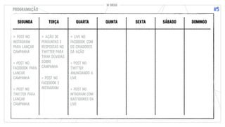 10 DICAS
#5
10 DICAS
PROGRAMAÇÃO
SEGUNDA TERÇA QUARTA QUINTA SEXTA SÁBADO DOMINGO
> POST NO
INSTAGRAM
PARA LANÇAR
CAMPANHA
> POST NO
FACEBOOK PARA
LANÇAR
CAMPANHA
> POST NO
TWITTER PARA
LANÇAR
CAMPANHA
> AÇÃO DE
PERGUNTAS E
RESPOSTAS NO
TWITTER PARA
TIRAR DÚVIDAS
SOBRE
CAMPANHA
> POST NO
FACEBOOK E
INSTAGRAM
> LIVE NO
FACEBOOK COM
OS CRIADORES
DA AÇÃO
> POST NO
TWITTER
ANUNCIANDO A
LIVE
> POST NO
INTAGRAM COM
BASTIDORES DA
LIVE
 