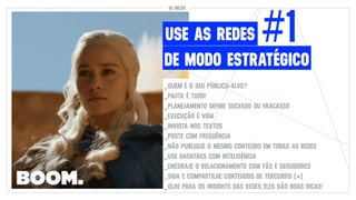 #1
DE MODO ESTRATÉGICO
USE AS REDES
10 DICAS
_QUEM É O SEU PÚBLICO-ALVO?
_PAUTA É TUDO!
_PLANEJAMENTO DEFINE SUCESSO OU FRACASSO
_EXECUÇÃO É VIDA
_INVISTA NOS TEXTOS
_POSTE COM FREQUÊNCIA
_NÃO PUBLIQUE O MESMO CONTEÚDO EM TODAS AS REDES
_USE HASHTAGS COM INTELIGÊNCIA
_ENCORAJE O RELACIONAMENTO COM FÃS E SEGUIDORES
_SIGA E COMPARTILHE CONTEÚDOS DE TERCEIROS (+)
_OLHE PARA OS INSIGHTS DAS REDES ELES DÃO BOAS DICAS!
 