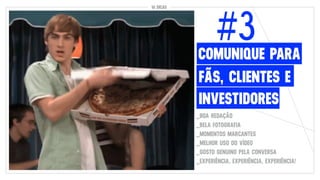 10 DICAS
FÃS, CLIENTES E
#3
INVESTIDORES
COMUNIQUE PARA
_BOA REDAÇÃO
_BELA FOTOGRAFIA
_MOMENTOS MARCANTES
_MELHOR USO DO VÍDEO
_GOSTO GENUINO PELA CONVERSA
_EXPERIÊNCIA, EXPERIÊNCIA, EXPERIÊNCIA!
 