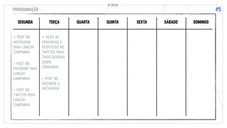 10 DICAS
#5
10 DICAS
PROGRAMAÇÃO
SEGUNDA TERÇA QUARTA QUINTA SEXTA SÁBADO DOMINGO
> POST NO
INSTAGRAM
PARA LANÇAR
CAMPANHA
> POST NO
FACEBOOK PARA
LANÇAR
CAMPANHA
> POST NO
TWITTER PARA
LANÇAR
CAMPANHA
> AÇÃO DE
PERGUNTAS E
RESPOSTAS NO
TWITTER PARA
TIRAR DÚVIDAS
SOBRE
CAMPANHA
> POST NO
FACEBOOK E
INSTAGRAM
 