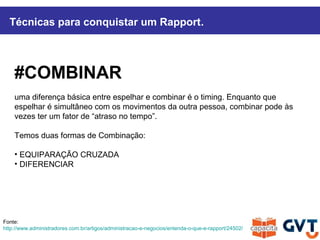 #COMBINAR
uma diferença básica entre espelhar e combinar é o timing. Enquanto que
espelhar é simultâneo com os movimentos da outra pessoa, combinar pode às
vezes ter um fator de “atraso no tempo”.
Temos duas formas de Combinação:
• EQUIPARAÇÃO CRUZADA
• DIFERENCIAR
Técnicas para conquistar um Rapport.
Fonte:
http://www.administradores.com.br/artigos/administracao-e-negocios/entenda-o-que-e-rapport/24502/
 