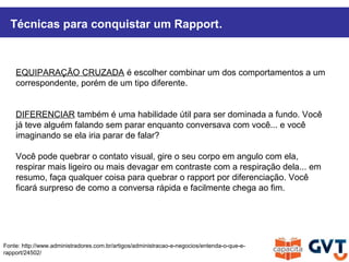 Técnicas para conquistar um Rapport.
Fonte: http://www.administradores.com.br/artigos/administracao-e-negocios/entenda-o-que-e-
rapport/24502/
EQUIPARAÇÃO CRUZADA é escolher combinar um dos comportamentos a um
correspondente, porém de um tipo diferente.
DIFERENCIAR também é uma habilidade útil para ser dominada a fundo. Você
já teve alguém falando sem parar enquanto conversava com você... e você
imaginando se ela iria parar de falar?
Você pode quebrar o contato visual, gire o seu corpo em angulo com ela,
respirar mais ligeiro ou mais devagar em contraste com a respiração dela... em
resumo, faça qualquer coisa para quebrar o rapport por diferenciação. Você
ficará surpreso de como a conversa rápida e facilmente chega ao fim.
 